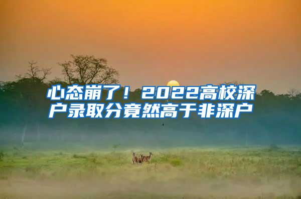 心态崩了！2022高校深户录取分竟然高于非深户