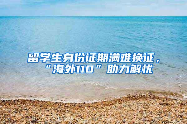 留学生身份证期满难换证，“海外110”助力解忧