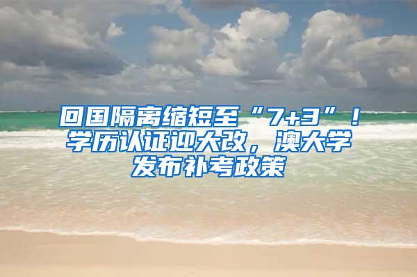 回国隔离缩短至“7+3”！学历认证迎大改，澳大学发布补考政策