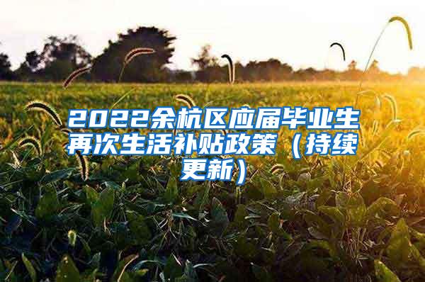 2022余杭区应届毕业生再次生活补贴政策（持续更新）