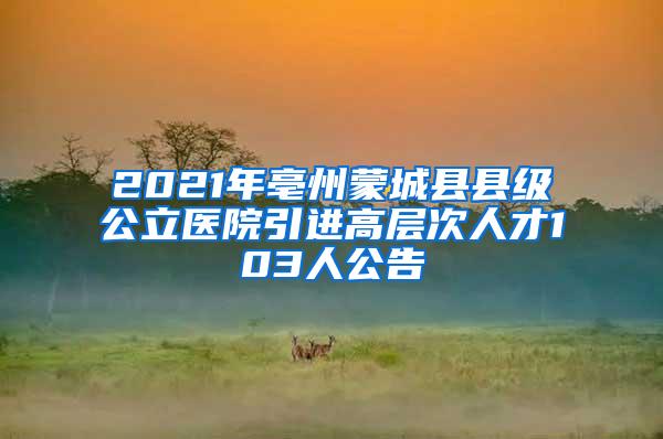 2021年亳州蒙城县县级公立医院引进高层次人才103人公告