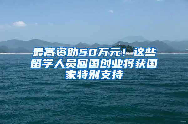 最高资助50万元！这些留学人员回国创业将获国家特别支持