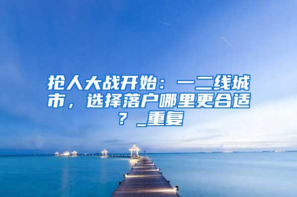 抢人大战开始：一二线城市，选择落户哪里更合适？_重复