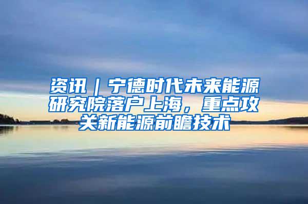 资讯｜宁德时代未来能源研究院落户上海，重点攻关新能源前瞻技术