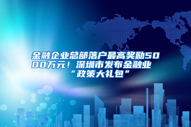 金融企业总部落户最高奖励5000万元！深圳市发布金融业“政策大礼包”