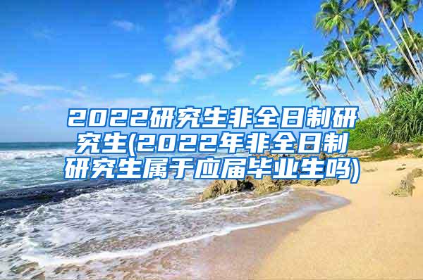 2022研究生非全日制研究生(2022年非全日制研究生属于应届毕业生吗)