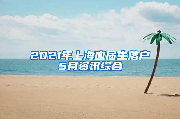 2021年上海应届生落户5月资讯综合