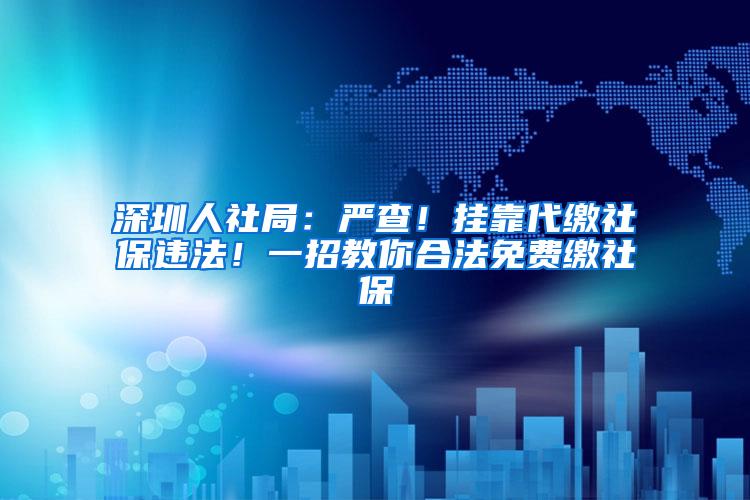 深圳人社局：严查！挂靠代缴社保违法！一招教你合法免费缴社保