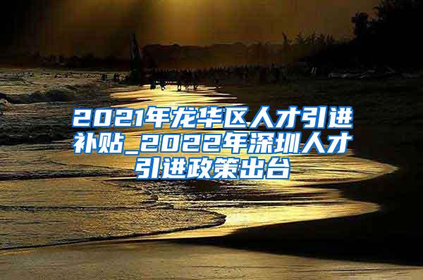 2021年龙华区人才引进补贴_2022年深圳人才引进政策出台