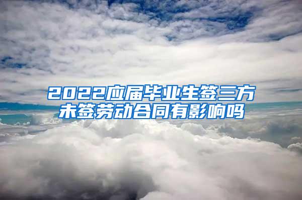 2022应届毕业生签三方未签劳动合同有影响吗