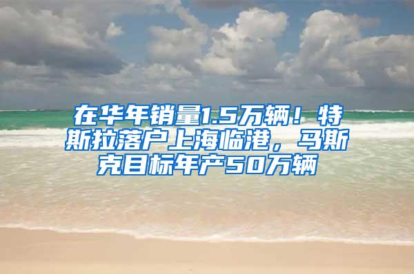 在华年销量1.5万辆！特斯拉落户上海临港，马斯克目标年产50万辆