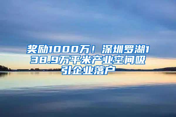 奖励1000万！深圳罗湖138.9万平米产业空间吸引企业落户