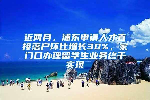 近两月，浦东申请人才直接落户环比增长30%，家门口办理留学生业务终于实现