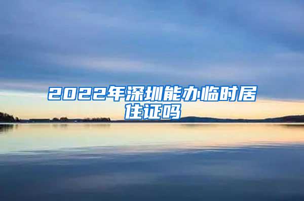 2022年深圳能办临时居住证吗