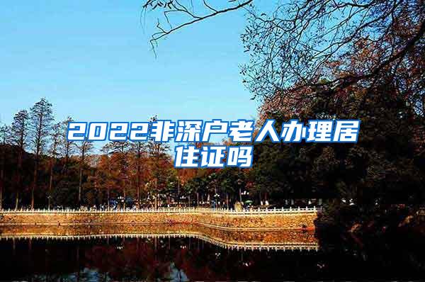 2022非深户老人办理居住证吗