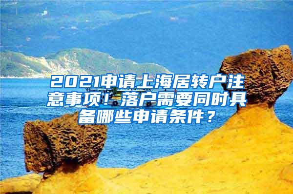 2021申请上海居转户注意事项！落户需要同时具备哪些申请条件？