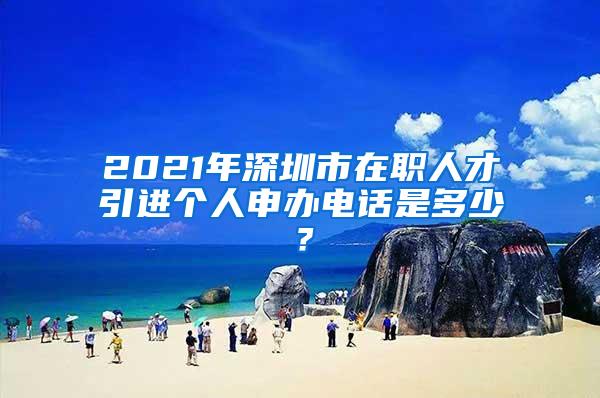 2021年深圳市在职人才引进个人申办电话是多少？