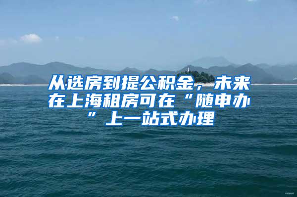 从选房到提公积金，未来在上海租房可在“随申办”上一站式办理