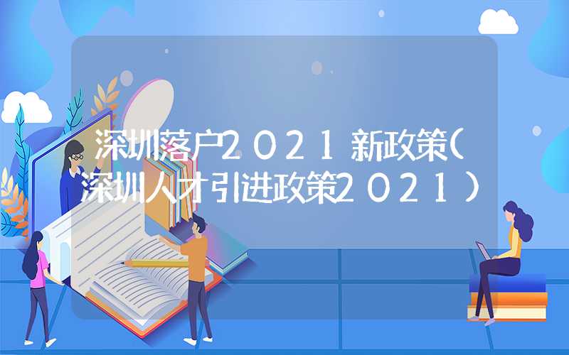 深圳落户2021新政策(深圳人才引进政策2021)