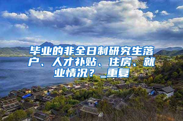 毕业的非全日制研究生落户、人才补贴、住房、就业情况？_重复