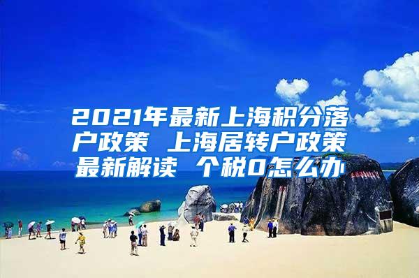 2021年最新上海积分落户政策 上海居转户政策最新解读 个税0怎么办