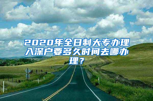 2020年全日制大专办理入深户要多久时间去哪办理？