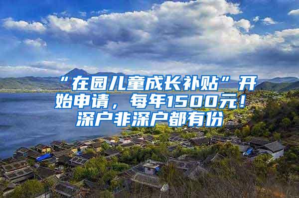 “在园儿童成长补贴”开始申请，每年1500元！深户非深户都有份