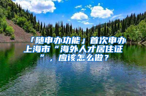 「随申办功能」首次申办上海市“海外人才居住证”，应该怎么做？