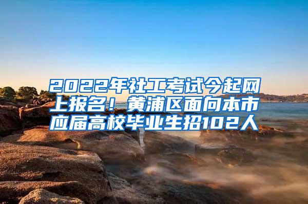 2022年社工考试今起网上报名！黄浦区面向本市应届高校毕业生招102人