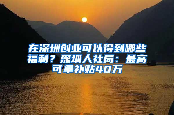 在深圳创业可以得到哪些福利？深圳人社局：最高可拿补贴40万