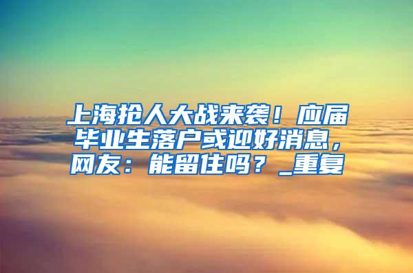 上海抢人大战来袭！应届毕业生落户或迎好消息，网友：能留住吗？_重复