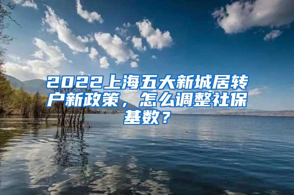 2022上海五大新城居转户新政策，怎么调整社保基数？