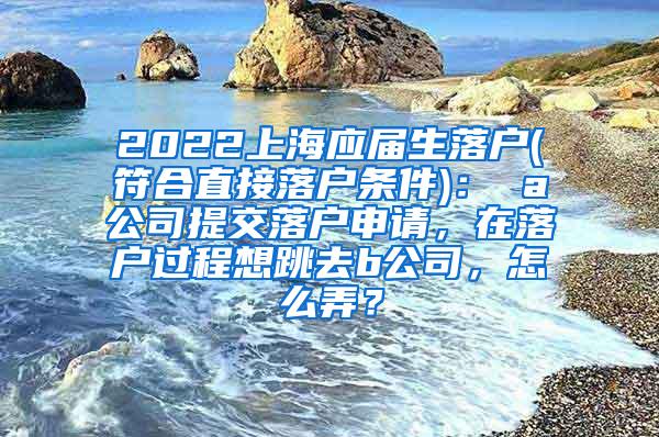 2022上海应届生落户(符合直接落户条件)： a公司提交落户申请，在落户过程想跳去b公司，怎么弄？