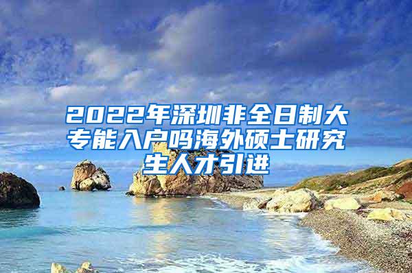 2022年深圳非全日制大专能入户吗海外硕士研究生人才引进