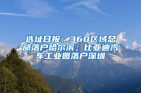 选址日报：360区域总部落户哈尔滨；比亚迪汽车工业园落户深圳