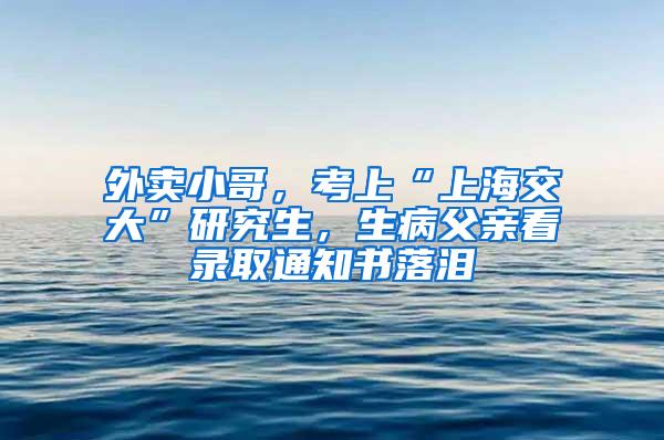 外卖小哥，考上“上海交大”研究生，生病父亲看录取通知书落泪