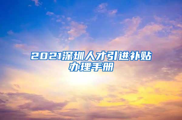 2021深圳人才引进补贴办理手册