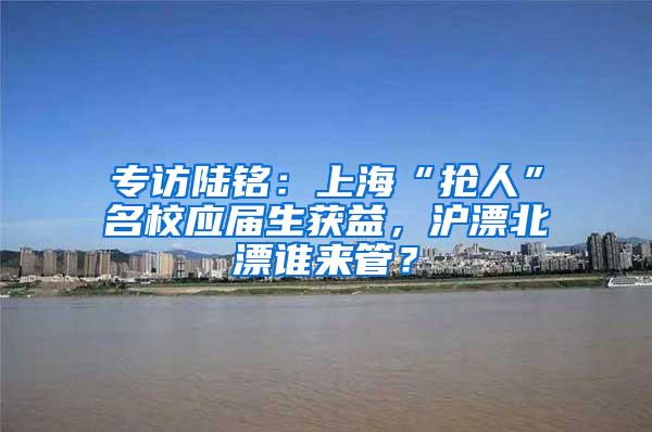 专访陆铭：上海“抢人”名校应届生获益，沪漂北漂谁来管？