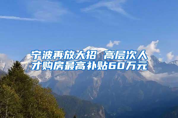 宁波再放大招 高层次人才购房最高补贴60万元