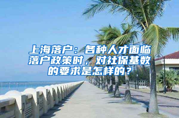 上海落户：各种人才面临落户政策时，对社保基数的要求是怎样的？