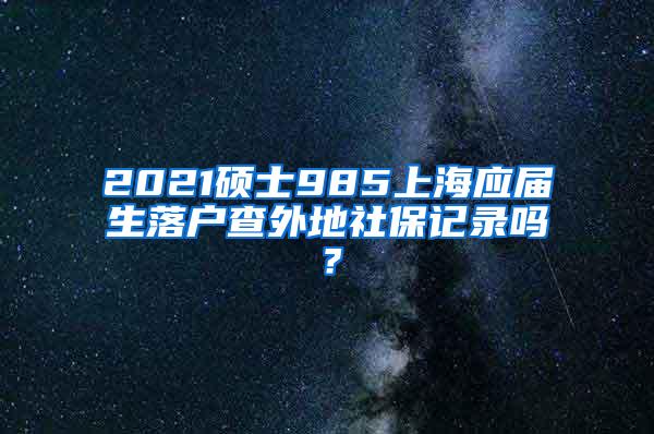 2021硕士985上海应届生落户查外地社保记录吗？