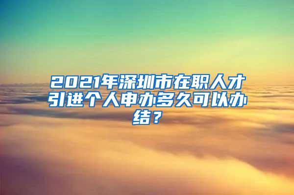 2021年深圳市在职人才引进个人申办多久可以办结？