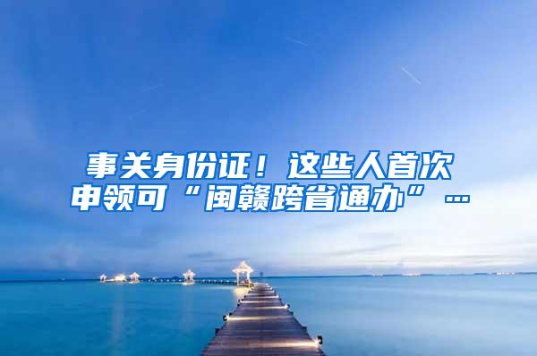 事关身份证！这些人首次申领可“闽赣跨省通办”…