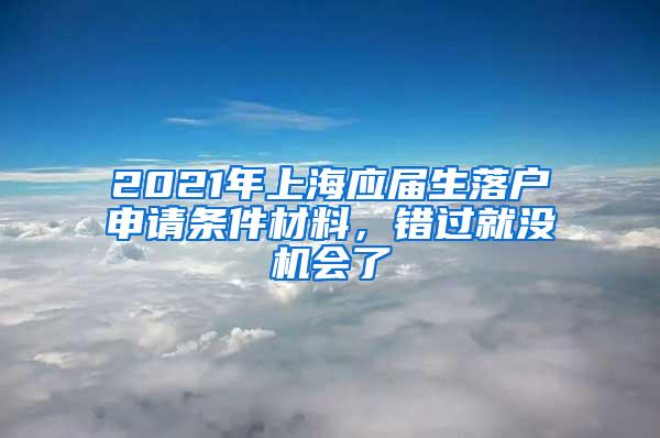 2021年上海应届生落户申请条件材料，错过就没机会了