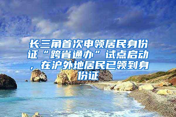 长三角首次申领居民身份证“跨省通办”试点启动，在沪外地居民已领到身份证