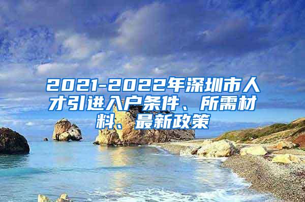 2021-2022年深圳市人才引进入户条件、所需材料、最新政策