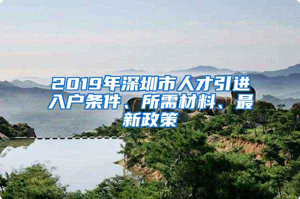 2019年深圳市人才引进入户条件、所需材料、最新政策