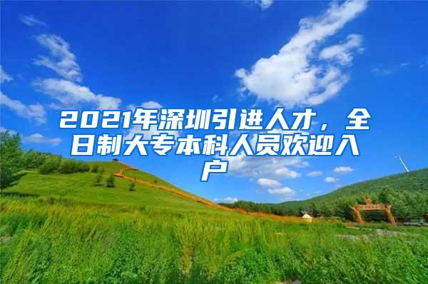 2021年深圳引进人才，全日制大专本科人员欢迎入户