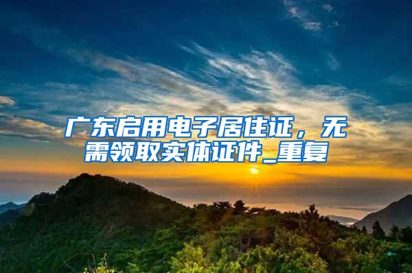 广东启用电子居住证，无需领取实体证件_重复