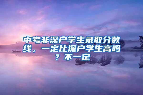 中考非深户学生录取分数线，一定比深户学生高吗？不一定